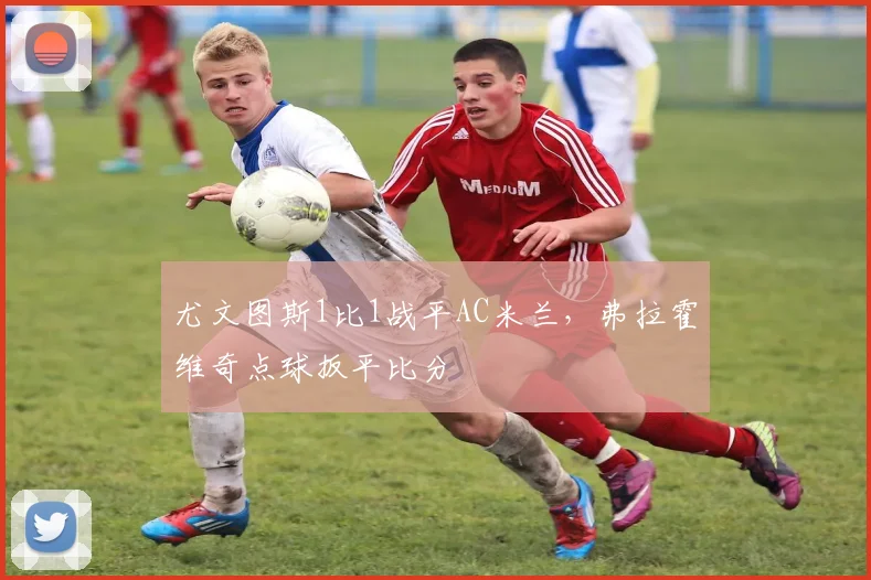 尤文图斯1比1战平AC米兰，弗拉霍维奇点球扳平比分