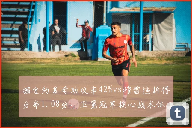 掘金约基奇助攻率42%vs穆雷挡拆得分率1.08分，卫冕冠军核心战术体系再评估