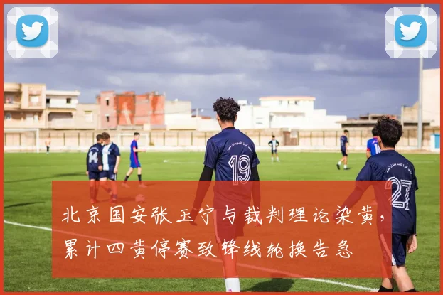 北京国安张玉宁与裁判理论染黄，累计四黄停赛致锋线轮换告急