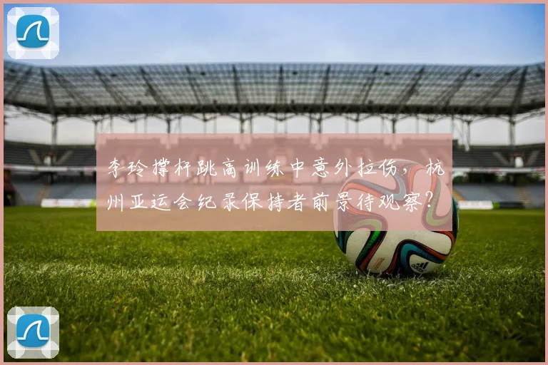 李玲撑杆跳高训练中意外拉伤，杭州亚运会纪录保持者前景待观察？